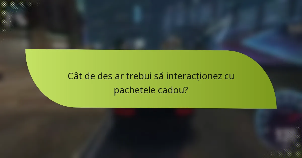 Cât de des ar trebui să interacționez cu pachetele cadou?